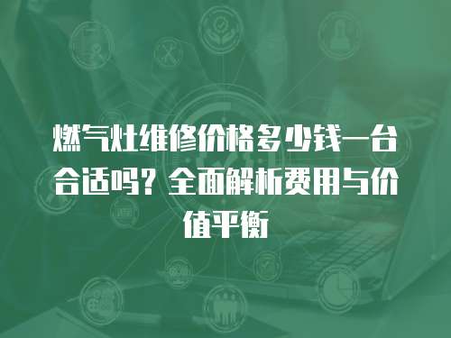 燃氣灶維修價格多少錢一臺合適嗎？全面解析費用與價值平衡