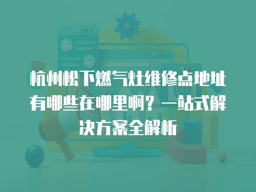 杭州松下燃氣灶維修點地址有哪些在哪里啊？一站式解決方案全解析