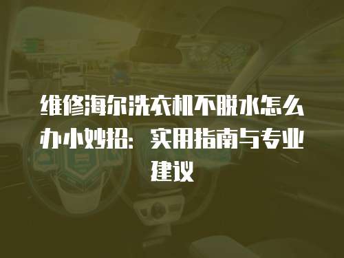維修海爾洗衣機不脫水怎么辦小妙招：實用指南與專業建議