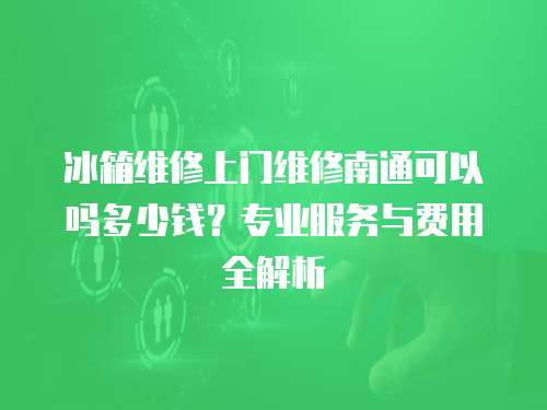 冰箱維修上門維修南通可以嗎多少錢？專業(yè)服務與費用全解析