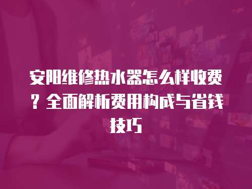 安陽(yáng)維修熱水器怎么樣收費(fèi)？全面解析費(fèi)用構(gòu)成與省錢技巧