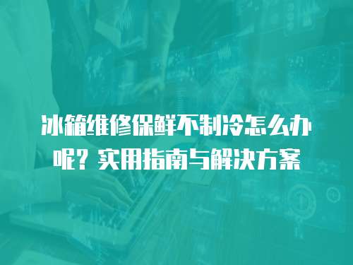 冰箱維修保鮮不制冷怎么辦呢？實用指南與解決方案