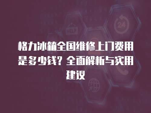 格力冰箱全國維修上門費用是多少錢？全面解析與實用建議
