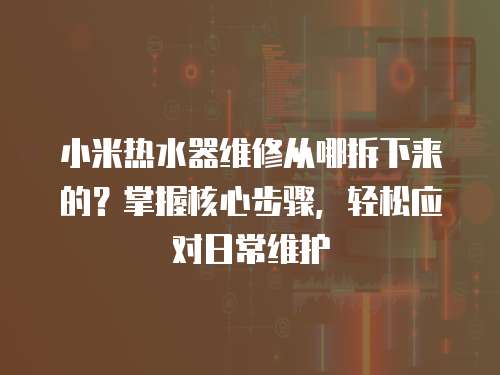 小米熱水器維修從哪拆下來的？掌握核心步驟，輕松應對日常維護