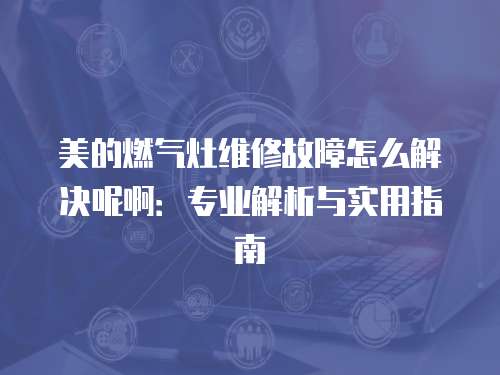 美的燃?xì)庠罹S修故障怎么解決呢?。簩I(yè)解析與實(shí)用指南