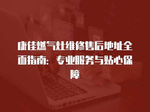 康佳燃氣灶維修售后地址全面指南：專業(yè)服務與貼心保障