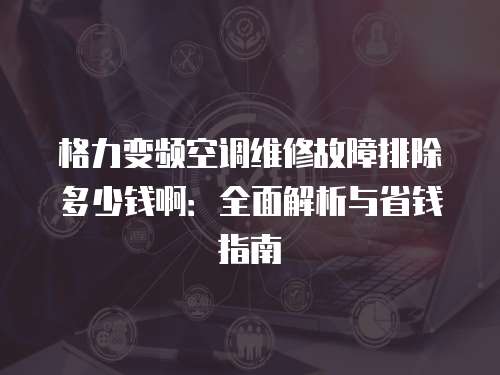 格力變頻空調(diào)維修故障排除多少錢?。喝娼馕雠c省錢指南
