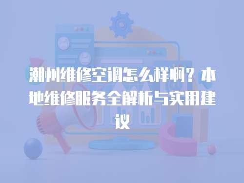 潮州維修空調怎么樣??？本地維修服務全解析與實用建議