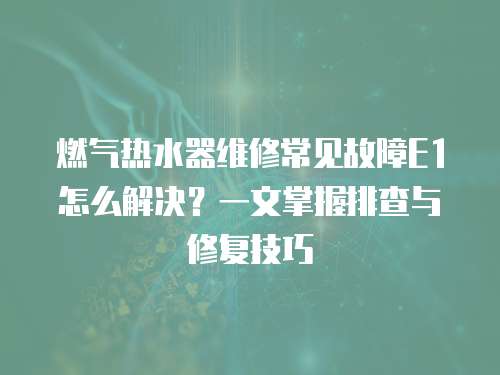 燃氣熱水器維修常見故障E1怎么解決？一文掌握排查與修復技巧