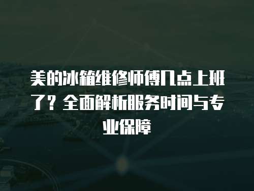 美的冰箱維修師傅幾點上班了？全面解析服務時間與專業保障