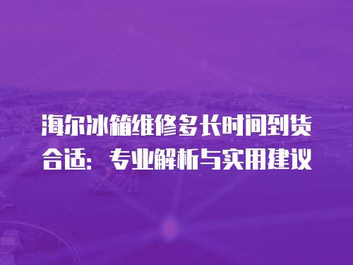 海爾冰箱維修多長時間到貨合適：專業解析與實用建議