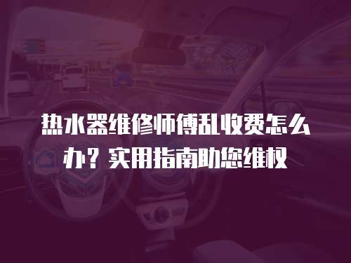 熱水器維修師傅亂收費怎么辦？實用指南助您維權