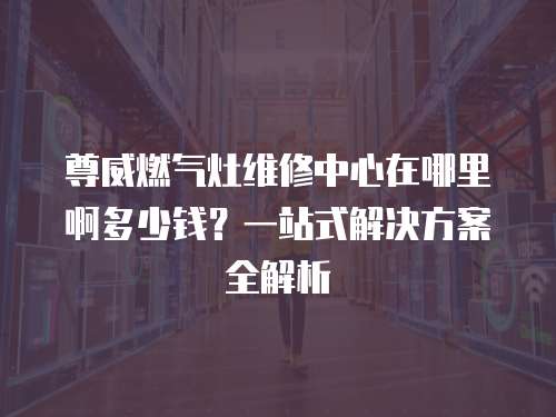 尊威燃氣灶維修中心在哪里啊多少錢？一站式解決方案全解析