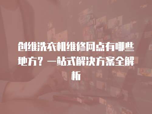 創維洗衣機維修網點有哪些地方？一站式解決方案全解析