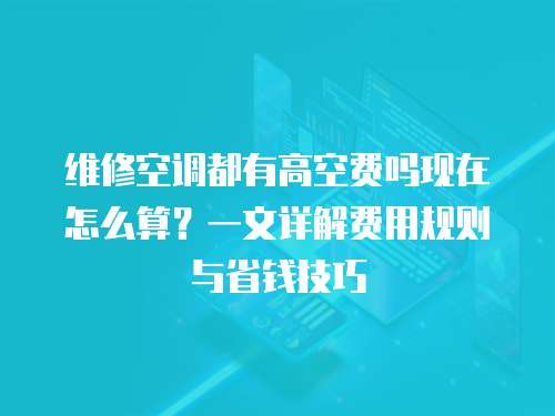 維修空調(diào)都有高空費嗎現(xiàn)在怎么算？一文詳解費用規(guī)則與省錢技巧