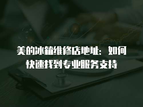 美的冰箱維修店地址：如何快速找到專業服務支持