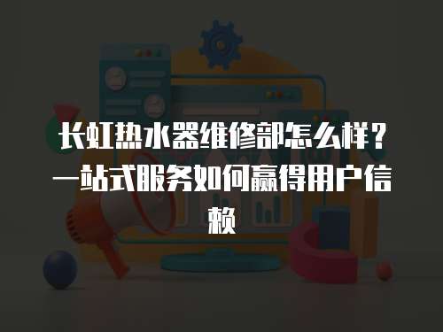 長虹熱水器維修部怎么樣？一站式服務如何贏得用戶信賴