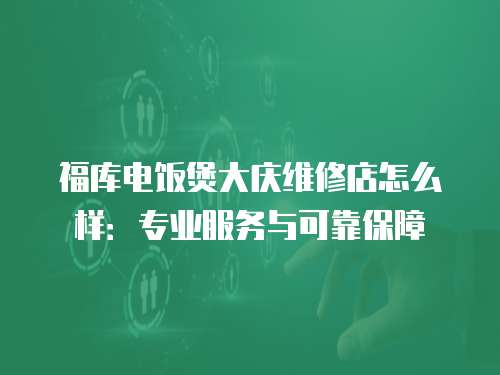 福庫電飯煲大慶維修店怎么樣：專業(yè)服務與可靠保障