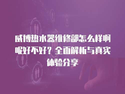威博熱水器維修部怎么樣啊呢好不好？全面解析與真實(shí)體驗(yàn)分享