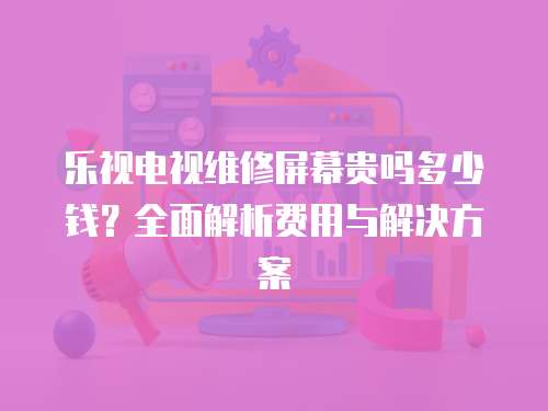 樂(lè)視電視維修屏幕貴嗎多少錢？全面解析費(fèi)用與解決方案