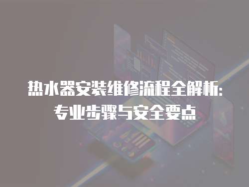 熱水器安裝維修流程全解析：專業(yè)步驟與安全要點(diǎn)