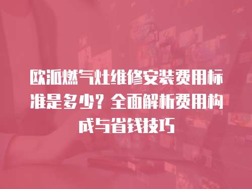 歐派燃?xì)庠罹S修安裝費(fèi)用標(biāo)準(zhǔn)是多少？全面解析費(fèi)用構(gòu)成與省錢技巧