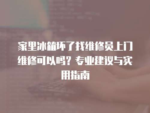 家里冰箱壞了找維修員上門維修可以嗎？專業(yè)建議與實用指南