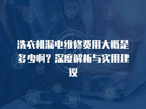 洗衣機(jī)漏電維修費(fèi)用大概是多少啊？深度解析與實(shí)用建議