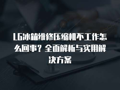 LG冰箱維修壓縮機不工作怎么回事？全面解析與實用解決方案