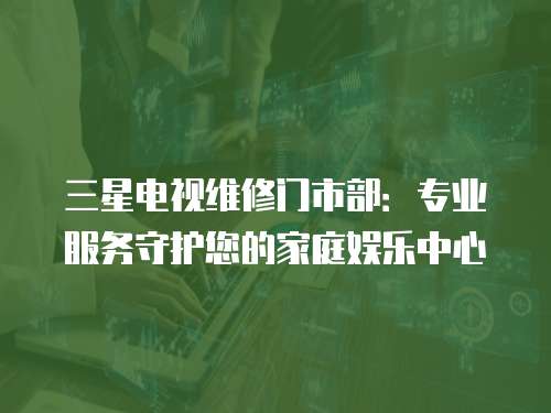 三星電視維修門(mén)市部：專(zhuān)業(yè)服務(wù)守護(hù)您的家庭娛樂(lè)中心