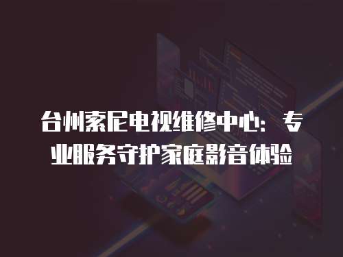 臺州索尼電視維修中心：專業(yè)服務守護家庭影音體驗