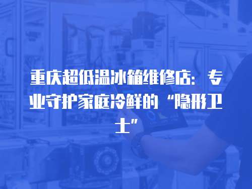 重慶超低溫冰箱維修店：專業(yè)守護(hù)家庭冷鮮的“隱形衛(wèi)士”