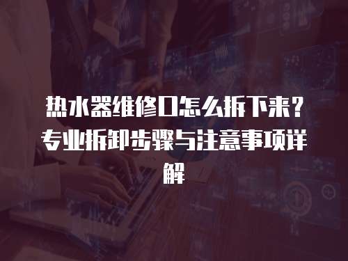 熱水器維修口怎么拆下來？專業拆卸步驟與注意事項詳解
