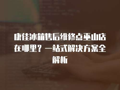 康佳冰箱售后維修點巫山店在哪里？一站式解決方案全解析
