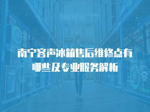 南寧容聲冰箱售后維修點有哪些及專業服務解析