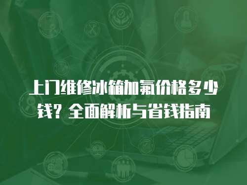 上門維修冰箱加氟價格多少錢？全面解析與省錢指南