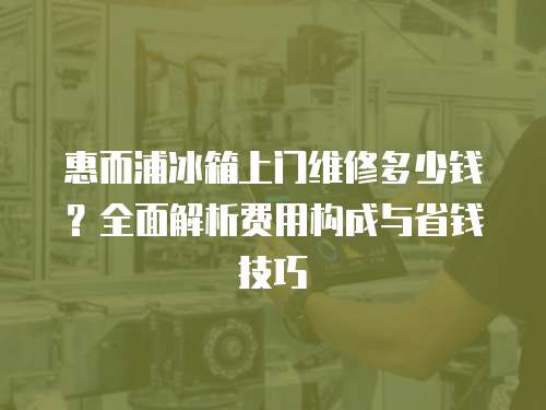 惠而浦冰箱上門維修多少錢？全面解析費用構成與省錢技巧