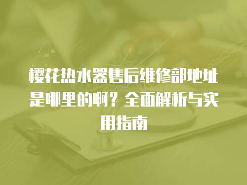 櫻花熱水器售后維修部地址是哪里的??？全面解析與實用指南