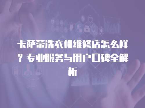 卡薩帝洗衣機(jī)維修店怎么樣？專業(yè)服務(wù)與用戶口碑全解析