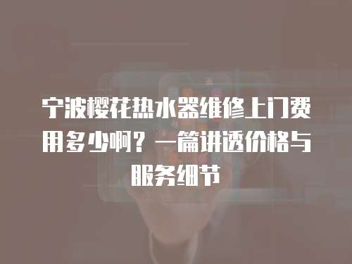 寧波櫻花熱水器維修上門費用多少啊？一篇講透價格與服務細節
