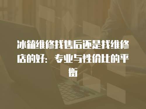 冰箱維修找售后還是找維修店的好：專業與性價比的平衡