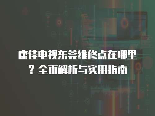 康佳電視東莞維修點(diǎn)在哪里？全面解析與實(shí)用指南