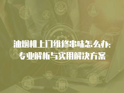 油煙機上門維修串味怎么辦：專業(yè)解析與實用解決方案