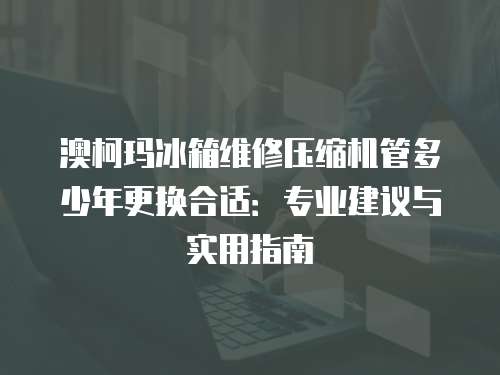 澳柯瑪冰箱維修壓縮機管多少年更換合適：專業(yè)建議與實用指南
