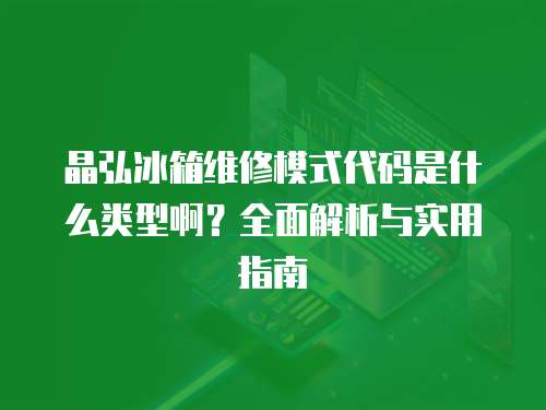 晶弘冰箱維修模式代碼是什么類型啊？全面解析與實用指南
