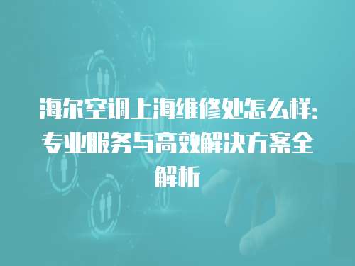 海爾空調(diào)上海維修處怎么樣：專業(yè)服務(wù)與高效解決方案全解析