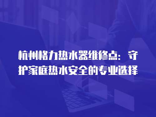 杭州格力熱水器維修點：守護家庭熱水安全的專業(yè)選擇