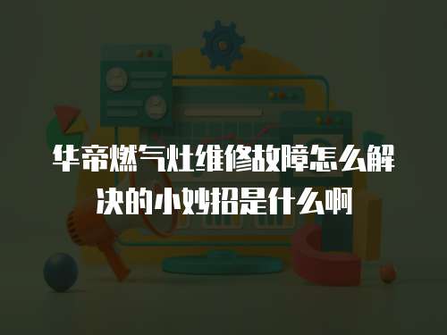 華帝燃?xì)庠罹S修故障怎么解決的小妙招是什么啊