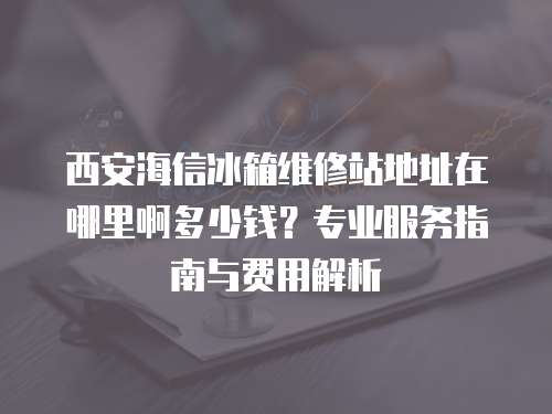 西安海信冰箱維修站地址在哪里啊多少錢？專業服務指南與費用解析