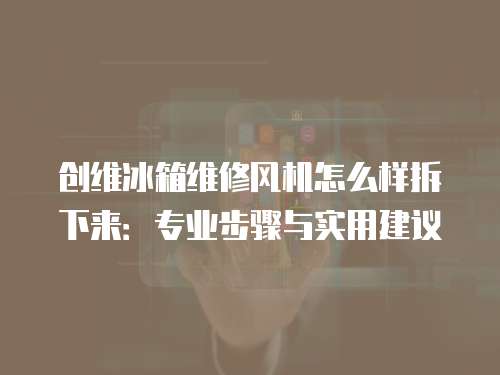 創(chuàng)維冰箱維修風(fēng)機(jī)怎么樣拆下來：專業(yè)步驟與實(shí)用建議
